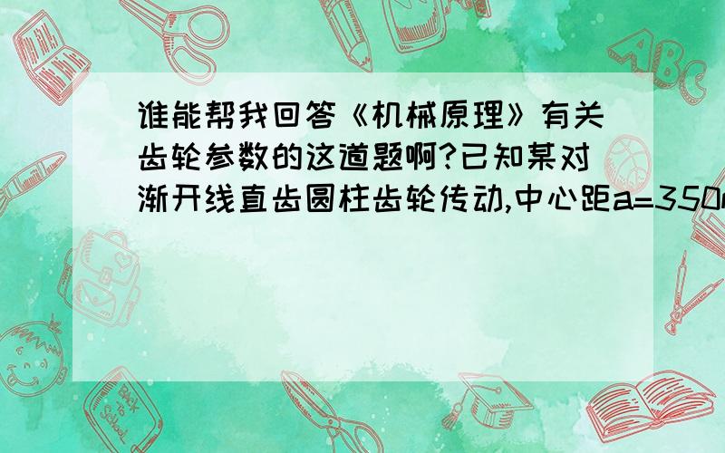 谁能帮我回答《机械原理》有关齿轮参数的这道题啊?已知某对渐开线直齿圆柱齿轮传动,中心距a=350mm ,传动比i=2.5 ,ha*=1 ,c*=0.25 ,根据强度等要求模数 必须在5 、6 、7 三者中选择,试设计此对齿