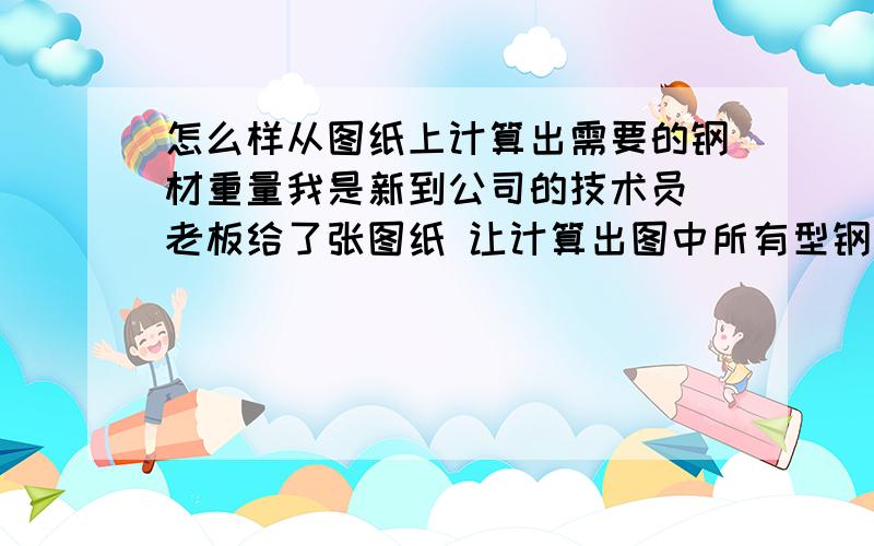 怎么样从图纸上计算出需要的钢材重量我是新到公司的技术员 老板给了张图纸 让计算出图中所有型钢 钢管 及钢板的总重量 他方便给放标方报价图纸比例1：1的