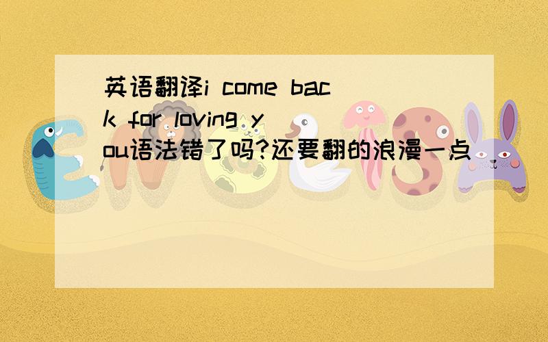 英语翻译i come back for loving you语法错了吗?还要翻的浪漫一点