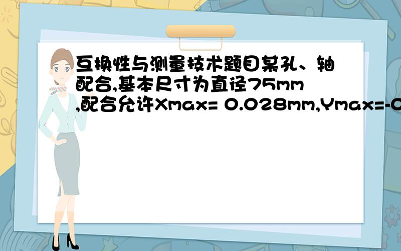 互换性与测量技术题目某孔、轴配合,基本尺寸为直径75mm,配合允许Xmax= 0.028mm,Ymax=-0.024mm,请确定其配合公差带代号.