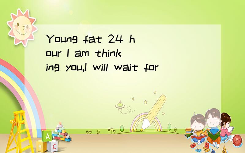 Young fat 24 hour I am thinking you,I will wait for