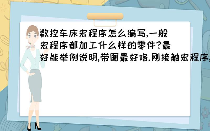 数控车床宏程序怎么编写,一般宏程序都加工什么样的零件?最好能举例说明,带图最好咯.刚接触宏程序,菜鸟能学会吗,望老鸟们指条明路.在这里谢谢了