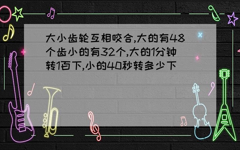 大小齿轮互相咬合,大的有48个齿小的有32个,大的1分钟转1百下,小的40秒转多少下