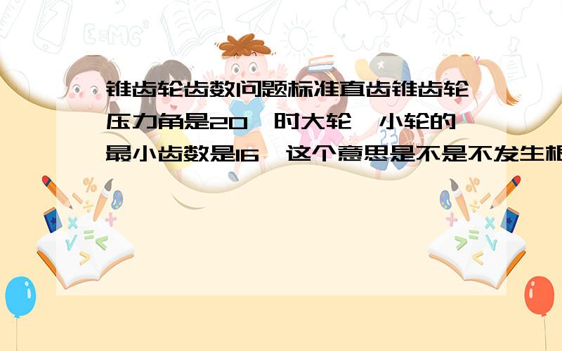 锥齿轮齿数问题标准直齿锥齿轮压力角是20°时大轮,小轮的最小齿数是16,这个意思是不是不发生根切的最小齿数,那我设计的时选用16还是17,我希望尺寸越小越好,但是不要发生根切