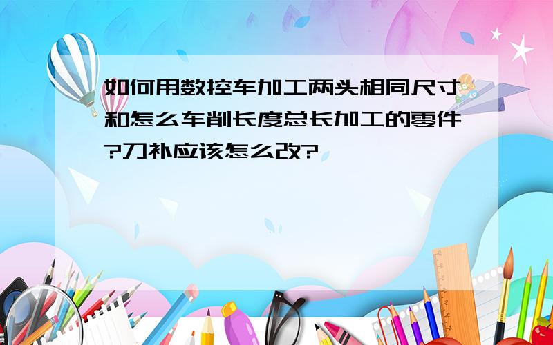 如何用数控车加工两头相同尺寸和怎么车削长度总长加工的零件?刀补应该怎么改?