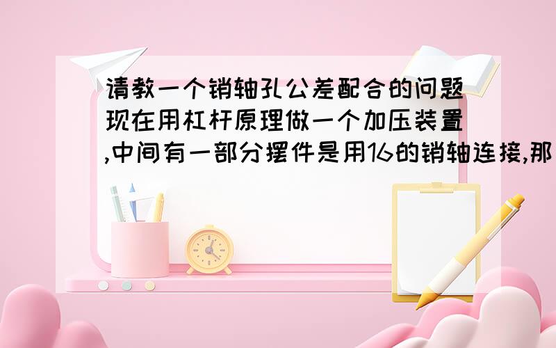 请教一个销轴孔公差配合的问题现在用杠杆原理做一个加压装置,中间有一部分摆件是用16的销轴连接,那么请问我的销轴孔的公差应该怎么计算?因为刚刚学机械,搞不太清楚,还有就是这种配合