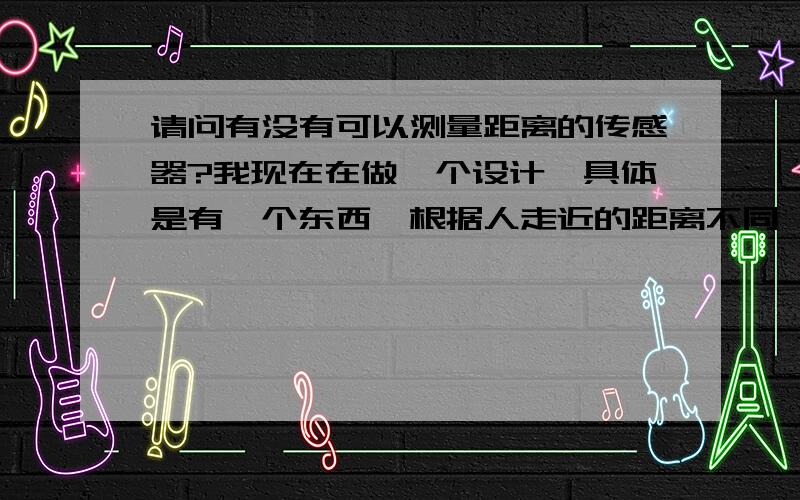 请问有没有可以测量距离的传感器?我现在在做一个设计,具体是有一个东西,根据人走近的距离不同,会有不同的变化.是用哪种传感器?红外还是超声波还是其他的传感器?我对这些东西不大懂,