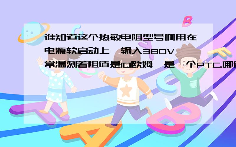 谁知道这个热敏电阻型号啊用在电源软启动上,输入380V,常温测着阻值是10欧姆,是一个PTC.哪位大神知道这个电阻的型号和厂家,如果都不知道的话给提供一个类似参数的替代品啊