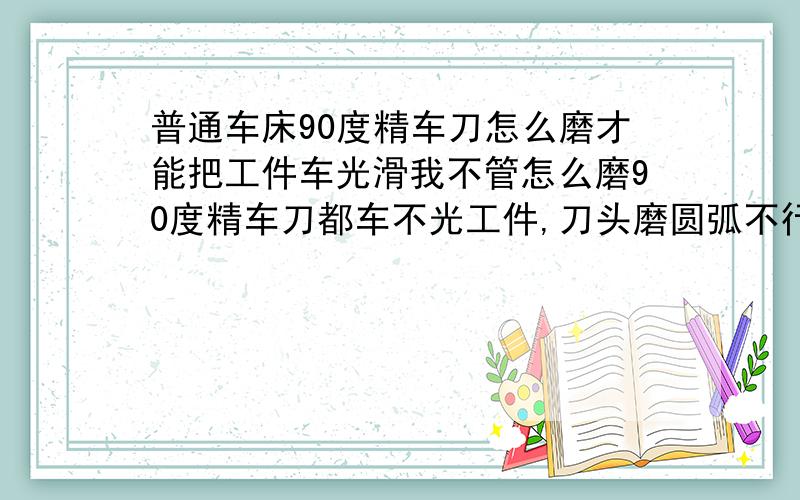 普通车床90度精车刀怎么磨才能把工件车光滑我不管怎么磨90度精车刀都车不光工件,刀头磨圆弧不行,倒个角也不行,修光刃也不行,是磨的方法不对吗,谁能说说具体的磨法,少于30个字的解答就