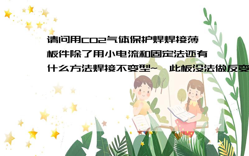 请问用CO2气体保护焊焊接薄板件除了用小电流和固定法还有什么方法焊接不变型~【此板没法做反变形】谢谢