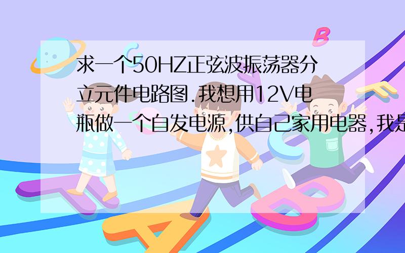 求一个50HZ正弦波振荡器分立元件电路图.我想用12V电瓶做一个自发电源,供自己家用电器,我是搞无线电的,只要有一个电路图就行,剩下的自己就能搞定.谁有的话帮一下忙.谢谢了.只有30分了.这