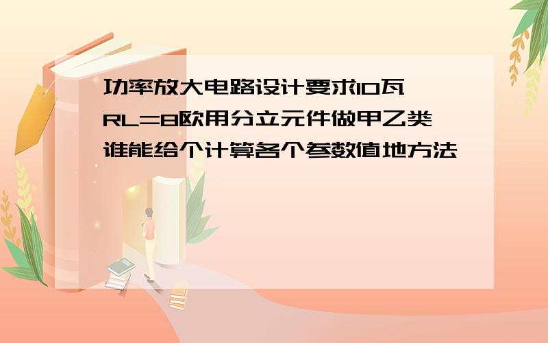 功率放大电路设计要求10瓦 RL=8欧用分立元件做甲乙类谁能给个计算各个参数值地方法