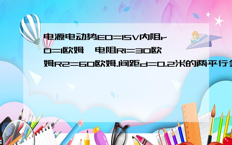 电源电动势E0=15V内阻r0=1欧姆,电阻R1=30欧姆R2=60欧姆.间距d=0.2米的两平行金属板水平放置