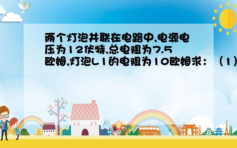 两个灯泡并联在电路中,电源电压为12伏特,总电阻为7.5欧姆,灯泡L1的电阻为10欧姆求：（1）灯泡L2的电阻（2）灯泡L1和L2中通过的电流（3）干路电流