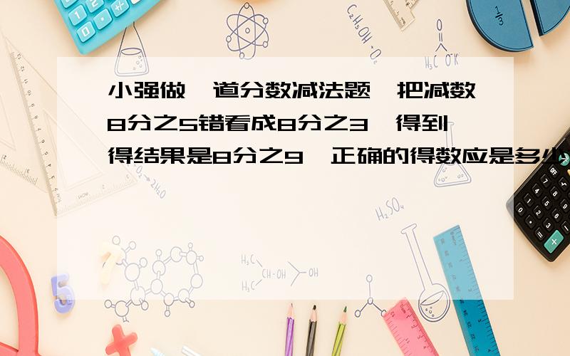 小强做一道分数减法题,把减数8分之5错看成8分之3,得到得结果是8分之9,正确的得数应是多少?