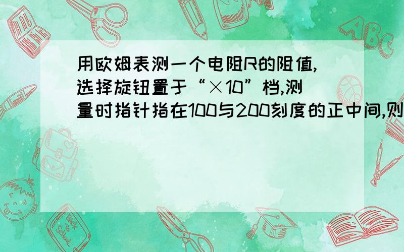 用欧姆表测一个电阻R的阻值,选择旋钮置于“×10”档,测量时指针指在100与200刻度的正中间,则 A R=150欧用欧姆表测一个电阻R的阻值,选择旋钮置于“×10”档,测量时指针指在100与200刻度的正中