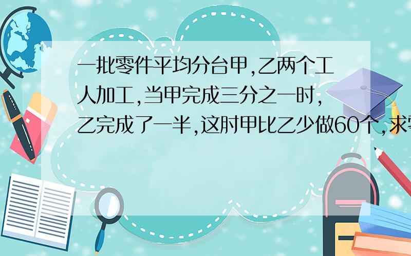 一批零件平均分台甲,乙两个工人加工,当甲完成三分之一时,乙完成了一半,这肘甲比乙少做60个,求零件总数.