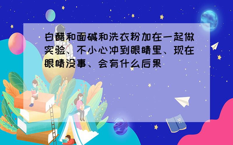 白醋和面碱和洗衣粉加在一起做实验、不小心冲到眼睛里、现在眼睛没事、会有什么后果