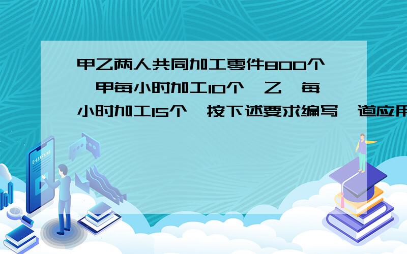 甲乙两人共同加工零件800个,甲每小时加工10个,乙,每小时加工15个,按下述要求编写一道应用题1.甲乙两人不能同时开始加工零件;2.所列方程必须是一元一次方程;3.所编应用题叙述要完整;4.不必