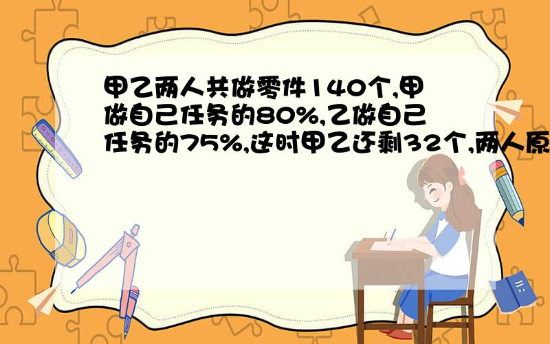 甲乙两人共做零件140个,甲做自己任务的80%,乙做自己任务的75%,这时甲乙还剩32个,两人原来各需做多少