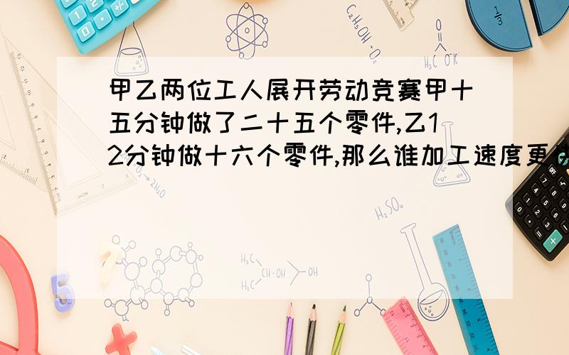 甲乙两位工人展开劳动竞赛甲十五分钟做了二十五个零件,乙12分钟做十六个零件,那么谁加工速度更快为什么