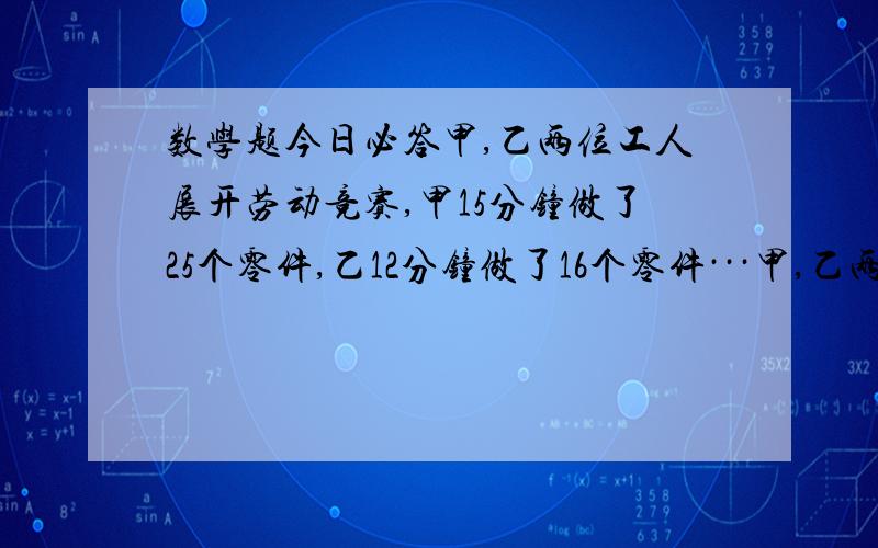 数学题今日必答甲,乙两位工人展开劳动竞赛,甲15分钟做了25个零件,乙12分钟做了16个零件···甲,乙两位工人展开劳动竞赛,甲15分钟做了25个零件,乙12分钟做了16个零件那么谁的加工速度更快?