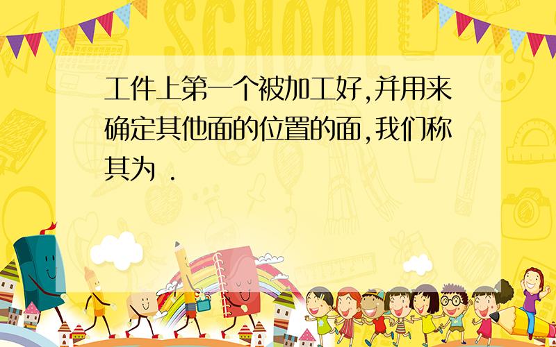 工件上第一个被加工好,并用来确定其他面的位置的面,我们称其为 .