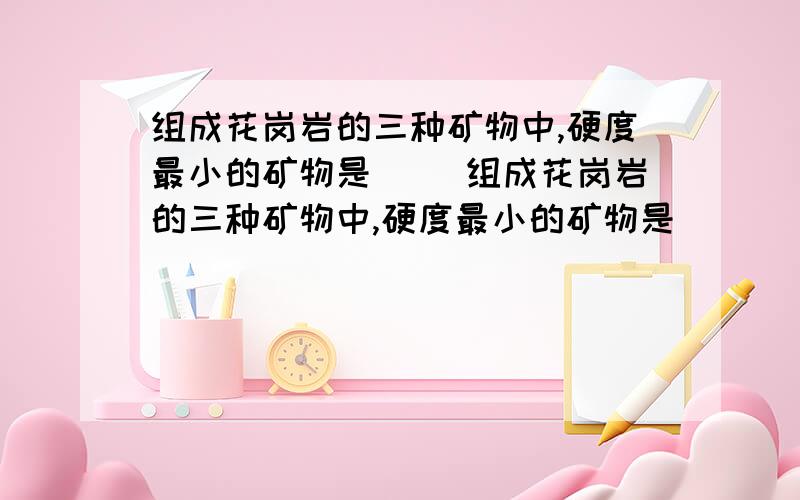 组成花岗岩的三种矿物中,硬度最小的矿物是（ ）组成花岗岩的三种矿物中,硬度最小的矿物是（    ）A石英  B长石  C云母