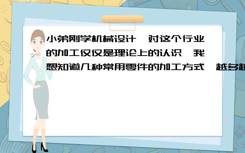 小弟刚学机械设计,对这个行业的加工仅仅是理论上的认识,我想知道几种常用零件的加工方式,越多越好.随便什么都行,比如非标T型轴承座啊,有中心通孔的不锈钢球,斜齿轮等.我基本没有在机