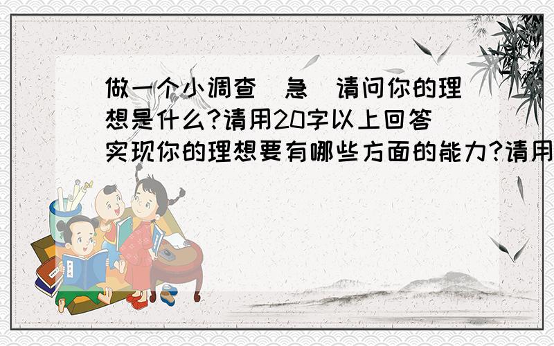 做一个小调查（急）请问你的理想是什么?请用20字以上回答实现你的理想要有哪些方面的能力?请用50字以上回答如何培养你你的能力?请用100字以上回答请用以后长大后的理想（中小学的调查