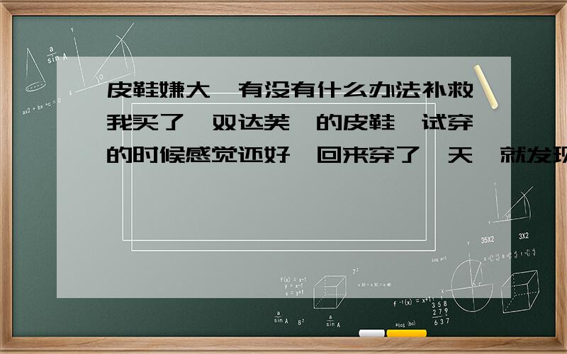 皮鞋嫌大,有没有什么办法补救我买了一双达芙妮的皮鞋,试穿的时候感觉还好,回来穿了一天,就发现写字嫌大,后跟老是往下掉,穿着不好走路,很不好受,有没有什么办法可以让鞋子适脚呢?