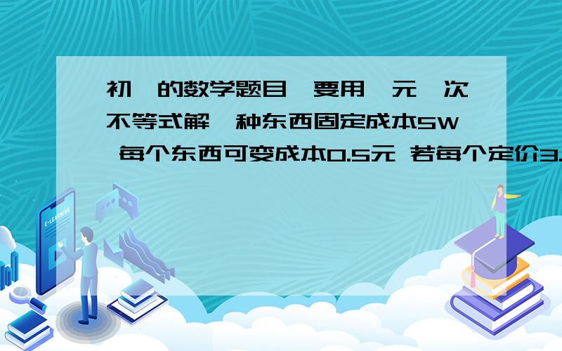 初一的数学题目、要用一元一次不等式解一种东西固定成本5W 每个东西可变成本0.5元 若每个定价3.5元 最低发行多少可保证赢利?某人10点10分去赶11点的车、已知他家离车站10千米、他离家后