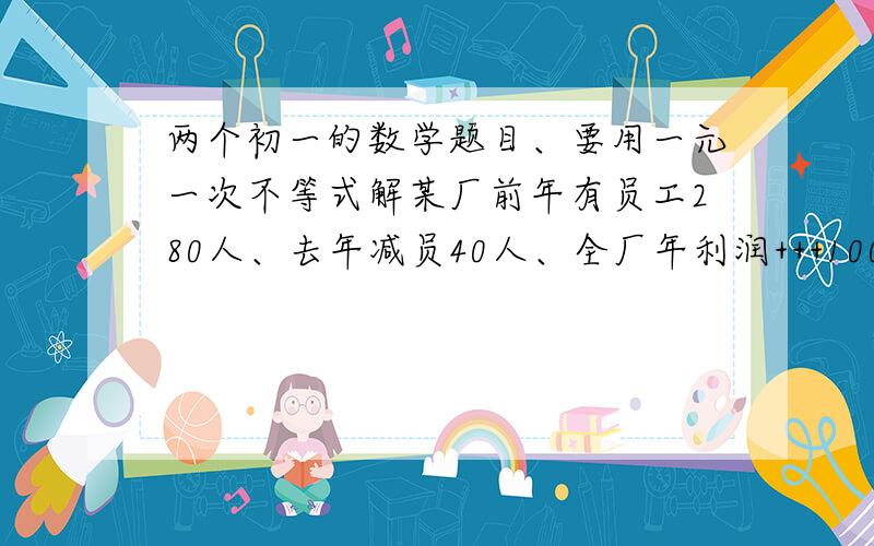 两个初一的数学题目、要用一元一次不等式解某厂前年有员工280人、去年减员40人、全厂年利润+++100W元 、人均创利++++6000元 、前年全厂年利润至少是多少?某东西进价1.5元/斤 、销售中有5%的