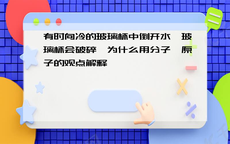 有时向冷的玻璃杯中倒开水,玻璃杯会破碎,为什么用分子,原子的观点解释