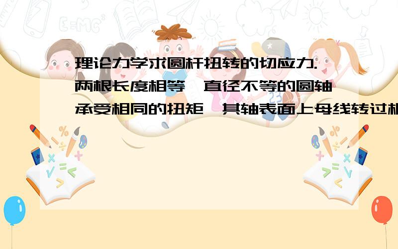 理论力学求圆杆扭转的切应力.两根长度相等,直径不等的圆轴承受相同的扭矩,其轴表面上母线转过相同的角度,t1和t2分别表示直径大的和直径小的轴的横截面上的最大剪应力,剪切模量分别为G