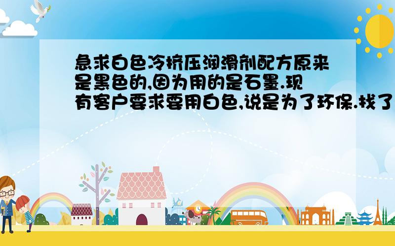 急求白色冷挤压润滑剂配方原来是黑色的,因为用的是石墨.现有客户要求要用白色,说是为了环保.找了很多原材料,看到氮化硼被称为白色石墨,尽管价格很高,但实验的结果并不理想.求教各位,