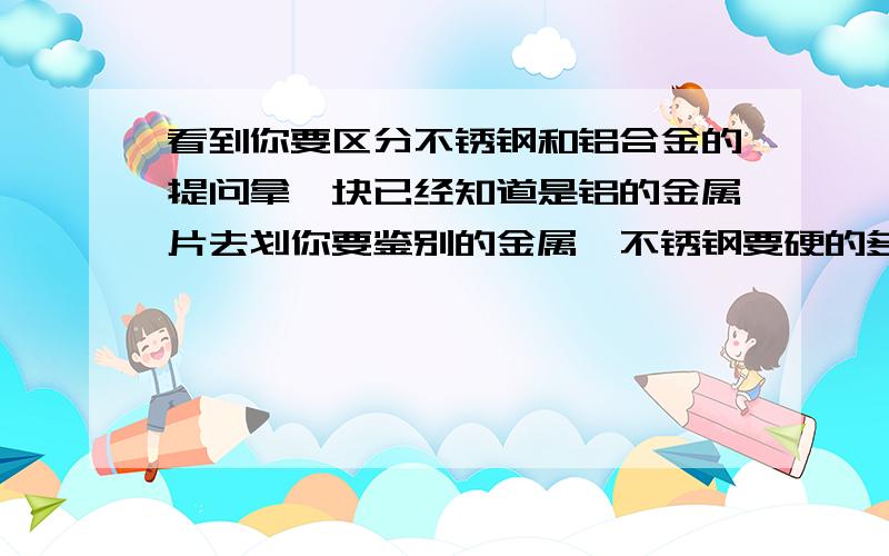 看到你要区分不锈钢和铝合金的提问拿一块已经知道是铝的金属片去划你要鉴别的金属,不锈钢要硬的多.也可以用磁铁试,铝合金会被吸,但是不锈钢也有是有磁性的,但是如果不会吸磁铁那就