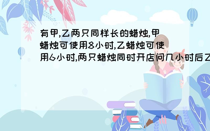 有甲,乙两只同样长的蜡烛,甲蜡烛可使用8小时,乙蜡烛可使用6小时,两只蜡烛同时开店问几小时后乙支蜡烛的长度是甲蜡烛长度的一半