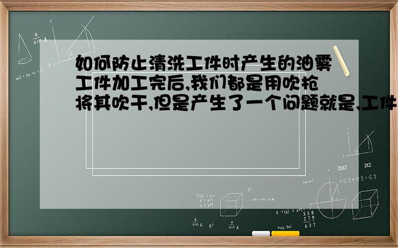 如何防止清洗工件时产生的油雾工件加工完后,我们都是用吹枪将其吹干,但是产生了一个问题就是,工件切削完后,会有切削液、油污等,吹是吹干了,但产生了油雾