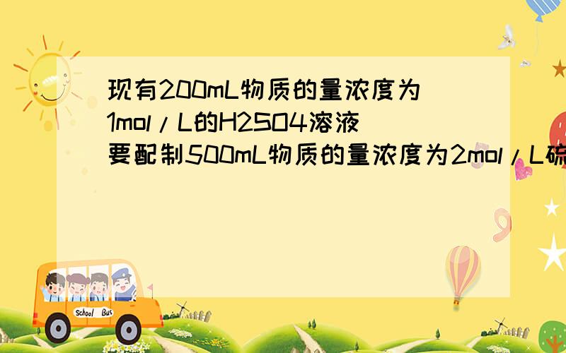 现有200mL物质的量浓度为1mol/L的H2SO4溶液要配制500mL物质的量浓度为2mol/L硫酸溶应加入.现有200mL物质的量浓度为1mol/L的H2SO4溶液要配制500mL物质的量浓度为2mol/L硫酸溶应加入55.8%的硫酸溶液（密