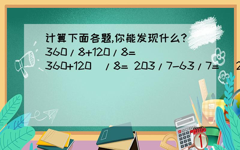 计算下面各题,你能发现什么?360/8+120/8= （360+120）/8= 203/7-63/7= （203-63）/7= 我发现：求两个数