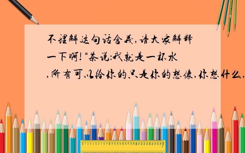 不理解这句话含义,请大家解释一下啊!“茶说：我就是一杯水,所有可以给你的只是你的想像,你想什么,什么就是什么.“如果这是朋友之间说的,什么意思啊?