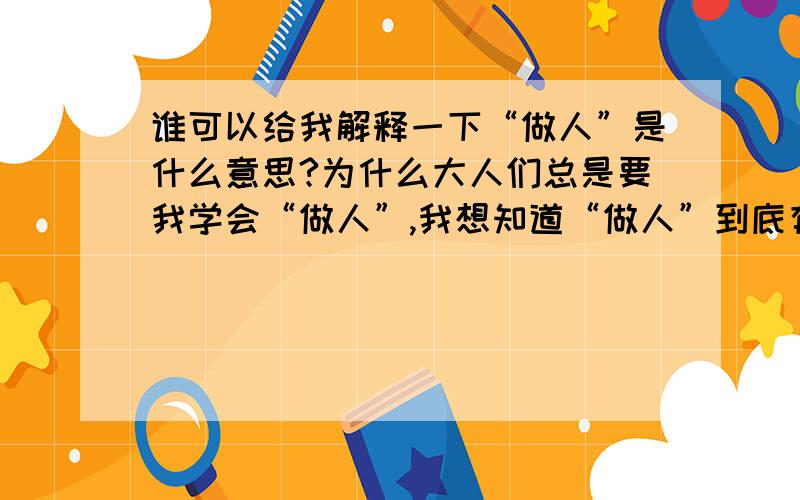 谁可以给我解释一下“做人”是什么意思?为什么大人们总是要我学会“做人”,我想知道“做人”到底有多少种意思!