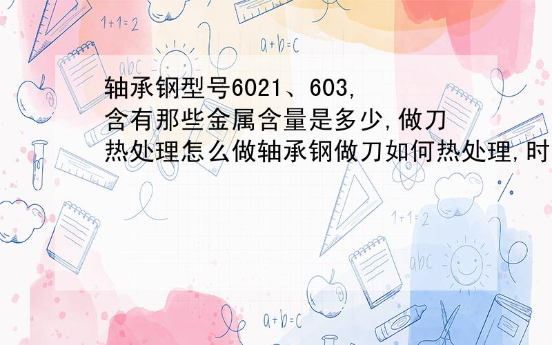 轴承钢型号6021、603,含有那些金属含量是多少,做刀热处理怎么做轴承钢做刀如何热处理,时间和温度是多少?都有哪些做刀柄的材料?