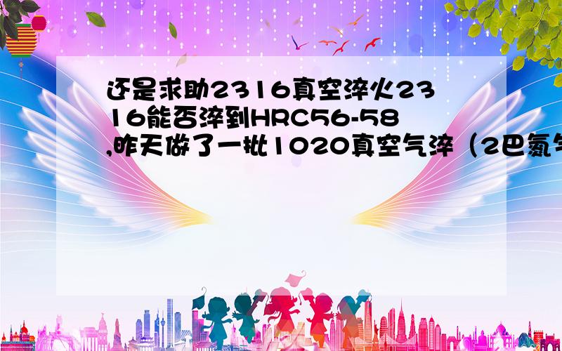 还是求助2316真空淬火2316能否淬到HRC56-58,昨天做了一批1020真空气淬（2巴氮气冷速比较慢）,工件单个重量1KG,200回火出来有一种产品硬度为HRC47,另外一种只有HRC35.