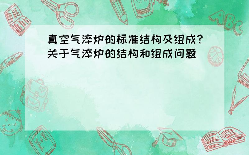 真空气淬炉的标准结构及组成?关于气淬炉的结构和组成问题