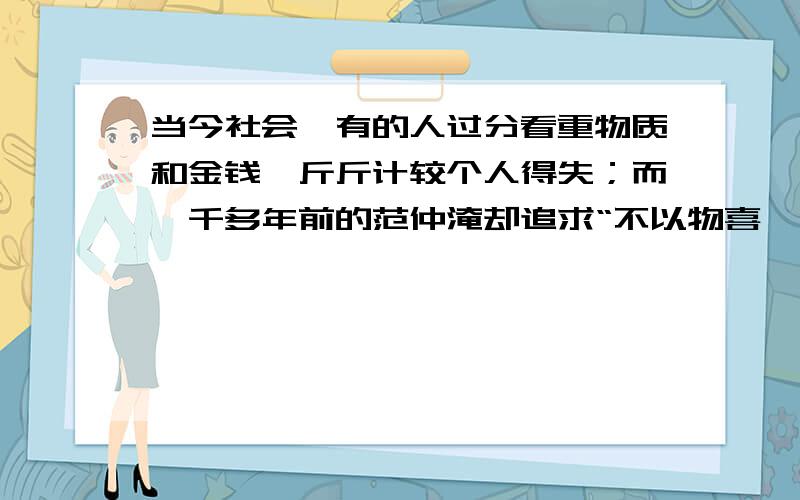 当今社会,有的人过分看重物质和金钱,斤斤计较个人得失；而一千多年前的范仲淹却追求“不以物喜,不以己悲”和“先天下之忧而忧,后天下之乐而乐”的理想境界.倾结合这两者谈谈你的认