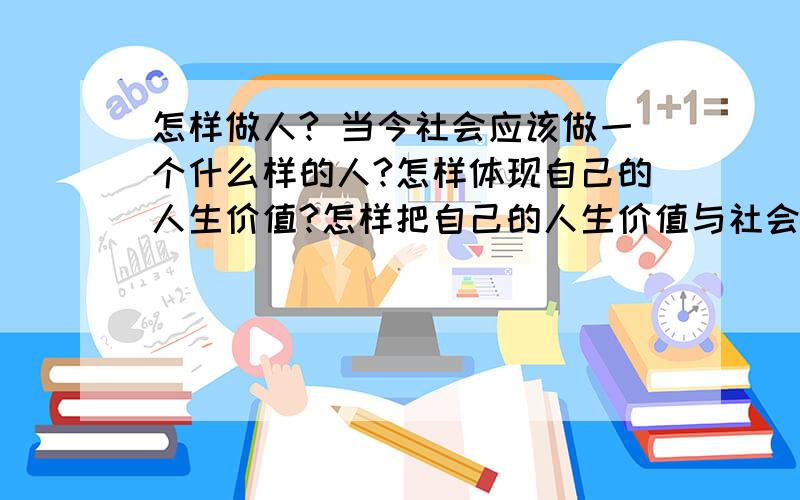 怎样做人? 当今社会应该做一个什么样的人?怎样体现自己的人生价值?怎样把自己的人生价值与社会统一?