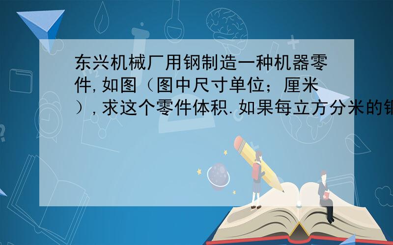 东兴机械厂用钢制造一种机器零件,如图（图中尺寸单位；厘米）,求这个零件体积.如果每立方分米的钢重7.8千克,制造250个这样的零件需用钢多少千克?（结果保留两位小数） 图中：长方体的