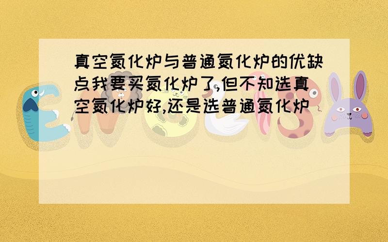 真空氮化炉与普通氮化炉的优缺点我要买氮化炉了,但不知选真空氮化炉好,还是选普通氮化炉